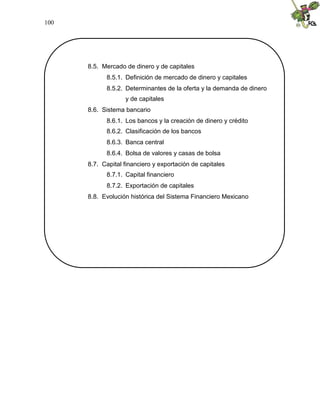 100
8.5. Mercado de dinero y de capitales
8.5.1. Definición de mercado de dinero y capitales
8.5.2. Determinantes de la oferta y la demanda de dinero
y de capitales
8.6. Sistema bancario
8.6.1. Los bancos y la creación de dinero y crédito
8.6.2. Clasificación de los bancos
8.6.3. Banca central
8.6.4. Bolsa de valores y casas de bolsa
8.7. Capital financiero y exportación de capitales
8.7.1. Capital financiero
8.7.2. Exportación de capitales
8.8. Evolución histórica del Sistema Financiero Mexicano
 