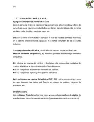 102
7. TEORIA MONETARIA (8.1. a 8.8.)
Agregados monetarios y dinero bancario
Cuando se habla de dinero nos referimos normalmente a las monedas y billetes de
curso legal, pero hay otras modalidades que tienen características más o menos
similares: valor, liquidez, medio de pago, etc.
El Banco Central cuando trata de controlar el nivel de liquidez (cantidad de dinero)
en el sistema analiza distintos agregados monetarios en función de los conceptos
incluidos.
Los agregados más utilizados, clasificados de menor a mayor amplitud, son:
Efectivo en manos del público (Lm): monedas y billetes de curso legal en manos
del público.
M1: efectivo en manos del público + depósitos a la vista en las entidades de
crédito. A la M1 se le denomina también Oferta Monetaria.
M2: M1 + depósitos de ahorro en entidades de créditos.
M3: M2 + depósitos a plazo y otros pasivos bancarios.
Activos líquidos en manos del público (ALP): M3 + otros componentes, entre
los que destacan las Letras del Tesoro en manos del público, pagarés de
empresas, etc.
Dinero bancario
Las entidades financieras (bancos, cajas y cooperativas) reciben depósitos de
sus clientes en forma de cuentas corrientes (que denominamos dinero bancario).
 