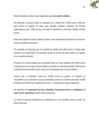 103
Estas entidades utilizan estos depósitos para conceder créditos.
Por ejemplo: un banco recibe un depósito de un cliente de 10.000 euros. Parte de
este dinero lo dejará en caja para atender posibles retiradas de fondos
(supongamos que 1.000 euros) y el resto lo destinará a conceder créditos (9.000
euros).
Parte del importe de estos créditos vuelve a las entidades financieras en forma de
nuevos depósitos bancarios.
Por ejemplo: la empresa que ha recibido el crédito de 9.000 euros lo utiliza para
comprar una maquinaria. El vendedor recibe el dinero de esta venta y lo ingresa
en su cuenta corriente.
El banco con el que trabaja este vendedor tiene un nuevo depósito de 9.000 euros
y al igual que en el caso anterior dejará una parte en caja (por ejemplo, 800 euros)
y utilizará el resto (8.200 euros euros) en la concesión de nuevos créditos.
Vemos que un depósito inicial de 10.000 euros ha puesto en marcha un
mecanismo que ha llevado a que los depósitos sumen ya 19.000 euros (los 10.000
iniciales y los 9.000 que acabamos de ver). Y el proceso se sigue repitiendo.
En definitiva, la operatoria de las entidades financieras lleva a multiplicar el
valor de los depósitos (crean dinero bancario).
La banca comercial transforma los depósitos en una cantidad mucho mayor de
dinero bancario
 