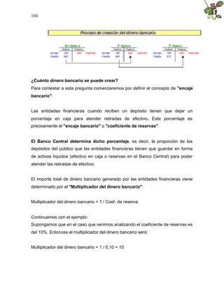 104
¿Cuánto dinero bancario se puede crear?
Para contestar a esta pregunta comenzaremos por definir el concepto de "encaje
bancario":
Las entidades financieras cuando reciben un depósito tienen que dejar un
porcentaje en caja para atender retiradas de efectivo. Este porcentaje es
precisamente el "encaje bancario" o "coeficiente de reservas".
El Banco Central determina dicho porcentaje, es decir, la proporción de los
depósitos del público que las entidades financieras tienen que guardar en forma
de activos líquidos (efectivo en caja o reservas en el Banco Central) para poder
atender las retiradas de efectivo.
El importe total de dinero bancario generado por las entidades financieras viene
determinado por el "Multiplicador del dinero bancario":
Multiplicador del dinero bancario = 1 / Coef. de reserva
Continuamos con el ejemplo:
Supongamos que en el caso que venimos analizando el coeficiente de reservas es
del 10%. Entonces el multiplicador del dinero bancario será:
Multiplicador del dinero bancario = 1 / 0,10 = 10
 