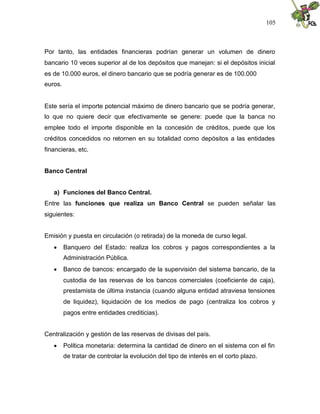 105
Por tanto, las entidades financieras podrían generar un volumen de dinero
bancario 10 veces superior al de los depósitos que manejan: si el depósitos inicial
es de 10.000 euros, el dinero bancario que se podría generar es de 100.000
euros.
Este sería el importe potencial máximo de dinero bancario que se podría generar,
lo que no quiere decir que efectivamente se genere: puede que la banca no
emplee todo el importe disponible en la concesión de créditos, puede que los
créditos concedidos no retornen en su totalidad como depósitos a las entidades
financieras, etc.
Banco Central
a) Funciones del Banco Central.
Entre las funciones que realiza un Banco Central se pueden señalar las
siguientes:
Emisión y puesta en circulación (o retirada) de la moneda de curso legal.
 Banquero del Estado: realiza los cobros y pagos correspondientes a la
Administración Pública.
 Banco de bancos: encargado de la supervisión del sistema bancario, de la
custodia de las reservas de los bancos comerciales (coeficiente de caja),
prestamista de última instancia (cuando alguna entidad atraviesa tensiones
de liquidez), liquidación de los medios de pago (centraliza los cobros y
pagos entre entidades crediticias).
Centralización y gestión de las reservas de divisas del país.
 Política monetaria: determina la cantidad de dinero en el sistema con el fin
de tratar de controlar la evolución del tipo de interés en el corto plazo.
 