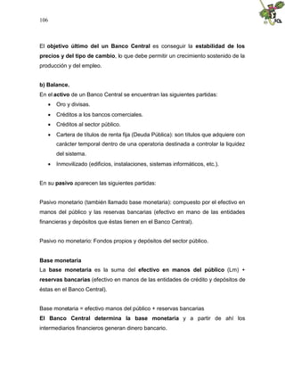 106
El objetivo último del un Banco Central es conseguir la estabilidad de los
precios y del tipo de cambio, lo que debe permitir un crecimiento sostenido de la
producción y del empleo.
b) Balance.
En el activo de un Banco Central se encuentran las siguientes partidas:
 Oro y divisas.
 Créditos a los bancos comerciales.
 Créditos al sector público.
 Cartera de títulos de renta fija (Deuda Pública): son títulos que adquiere con
carácter temporal dentro de una operatoria destinada a controlar la liquidez
del sistema.
 Inmovilizado (edificios, instalaciones, sistemas informáticos, etc.).
En su pasivo aparecen las siguientes partidas:
Pasivo monetario (también llamado base monetaria): compuesto por el efectivo en
manos del público y las reservas bancarias (efectivo en mano de las entidades
financieras y depósitos que éstas tienen en el Banco Central).
Pasivo no monetario: Fondos propios y depósitos del sector público.
Base monetaria
La base monetaria es la suma del efectivo en manos del público (Lm) +
reservas bancarias (efectivo en manos de las entidades de crédito y depósitos de
éstas en el Banco Central).
Base monetaria = efectivo manos del público + reservas bancarias
El Banco Central determina la base monetaria y a partir de ahí los
intermediarios financieros generan dinero bancario.
 