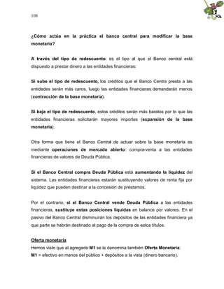 108
¿Cómo actúa en la práctica el banco central para modificar la base
monetaria?
A través del tipo de redescuento: es el tipo al que el Banco central está
dispuesto a prestar dinero a las entidades financieras:
Si sube el tipo de redescuento, los créditos que el Banco Centra presta a las
entidades serán más caros, luego las entidades financieras demandarán menos
(contracción de la base monetaria).
Si baja el tipo de redescuento, estos créditos serán más baratos por lo que las
entidades financieras solicitarán mayores importes (expansión de la base
monetaria).
Otra forma que tiene el Banco Central de actuar sobre la base monetaria es
mediante operaciones de mercado abierto: compra-venta a las entidades
financieras de valores de Deuda Pública.
Si el Banco Central compra Deuda Pública está aumentando la liquidez del
sistema. Las entidades financieras estarán sustituyendo valores de renta fija por
liquidez que pueden destinar a la concesión de préstamos.
Por el contrario, si el Banco Central vende Deuda Pública a las entidades
financieras, sustituye estas posiciones líquidas en balance por valores. En el
pasivo del Banco Central disminuirán los depósitos de las entidades financiera ya
que parte se habrán destinado al pago de la compra de estos títulos.
Oferta monetaria
Hemos visto que al agregado M1 se le denomina también Oferta Monetaria:
M1 = efectivo en manos del público + depósitos a la vista (dinero bancario).
 