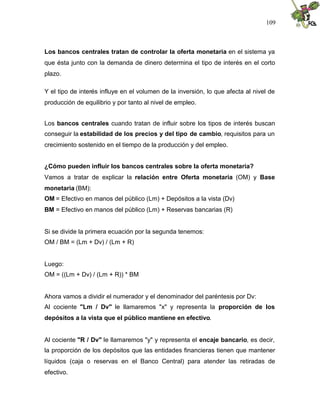 109
Los bancos centrales tratan de controlar la oferta monetaria en el sistema ya
que ésta junto con la demanda de dinero determina el tipo de interés en el corto
plazo.
Y el tipo de interés influye en el volumen de la inversión, lo que afecta al nivel de
producción de equilibrio y por tanto al nivel de empleo.
Los bancos centrales cuando tratan de influir sobre los tipos de interés buscan
conseguir la estabilidad de los precios y del tipo de cambio, requisitos para un
crecimiento sostenido en el tiempo de la producción y del empleo.
¿Cómo pueden influir los bancos centrales sobre la oferta monetaria?
Vamos a tratar de explicar la relación entre Oferta monetaria (OM) y Base
monetaria (BM):
OM = Efectivo en manos del público (Lm) + Depósitos a la vista (Dv)
BM = Efectivo en manos del público (Lm) + Reservas bancarias (R)
Si se divide la primera ecuación por la segunda tenemos:
OM / BM = (Lm + Dv) / (Lm + R)
Luego:
OM = ((Lm + Dv) / (Lm + R)) * BM
Ahora vamos a dividir el numerador y el denominador del paréntesis por Dv:
Al cociente "Lm / Dv" le llamaremos "x" y representa la proporción de los
depósitos a la vista que el público mantiene en efectivo.
Al cociente "R / Dv" le llamaremos "y" y representa el encaje bancario, es decir,
la proporción de los depósitos que las entidades financieras tienen que mantener
líquidos (caja o reservas en el Banco Central) para atender las retiradas de
efectivo.
 