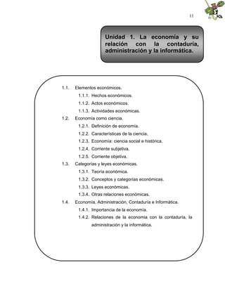 11
1.1. Elementos económicos.
1.1.1. Hechos económicos.
1.1.2. Actos económicos.
1.1.3. Actividades económicas.
1.2. Economía como ciencia.
1.2.1. Definición de economía.
1.2.2. Características de la ciencia.
1.2.3. Economía: ciencia social e histórica.
1.2.4. Corriente subjetiva.
1.2.5. Corriente objetiva.
1.3. Categorías y leyes económicas.
1.3.1. Teoría económica.
1.3.2. Conceptos y categorías económicas.
1.3.3. Leyes económicas.
1.3.4. Otras relaciones económicas.
1.4. Economía, Administración, Contaduría e Informática.
1.4.1. Importancia de la economía.
1.4.2. Relaciones de la economia con la contaduría, la
administración y la informática.
Unidad 1. La economía y su
relación con la contaduría,
administración y la informática.
 