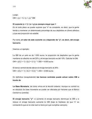 110
Luego,
OM = ((x + 1) / (x + y)) * BM
El cociente (x + 1) / (x + y) es siempre mayor que 1:
En el corto plazo se puede suponer que "x" es constante, es decir, que la gente
tiende a mantener un determinado porcentaje de sus depósitos en dinero efectivo
y que esa proporción es estable.
Por tanto, el valor de este cociente va a depender de "y", es decir, del encaje
bancario.
Veamos un ejemplo:
La BM de un país es de 1.000 euros, la proporción de depósitos que la gente
mantiene en efectivo es del 20% y el encaje bancario es del 10%. Calcular la OM.
OM = ((0,2 + 1) / (0,2 + 0,1)) * 1.000 = 4.000 euros
El banco central decide elevar el encaje bancario al 20%:
OM = ((0,2 + 1) / (0,2 + 0,2)) * 1.000 = 3.000 euros
En definitiva (recapitulando) los bancos centrales puede actuar sobre OM a
través de:
La Base Monetaria, tal como vimos en la lección anterior. Aunque su control no
es absoluto (la base monetaria se puede ver afectada por factores que el Banco
Central no controla)
El encaje bancario "y": si aumenta el encaje bancario disminuye la OM y si
reduce el encaje bancario aumenta la OM (bajo la hipótesis de que "x" es
constante lo que en la vida real no tiene por qué cumplirse siempre).
 