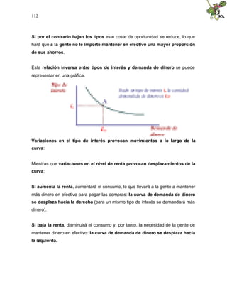 112
Si por el contrario bajan los tipos este coste de oportunidad se reduce, lo que
hará que a la gente no le importe mantener en efectivo una mayor proporción
de sus ahorros.
Esta relación inversa entre tipos de interés y demanda de dinero se puede
representar en una gráfica.
Variaciones en el tipo de interés provocan movimientos a lo largo de la
curva:
Mientras que variaciones en el nivel de renta provocan desplazamientos de la
curva:
Si aumenta la renta, aumentará el consumo, lo que llevará a la gente a mantener
más dinero en efectivo para pagar las compras: la curva de demanda de dinero
se desplaza hacia la derecha (para un mismo tipo de interés se demandará más
dinero).
Si baja la renta, disminuirá el consumo y, por tanto, la necesidad de la gente de
mantener dinero en efectivo: la curva de demanda de dinero se desplaza hacia
la izquierda.
 