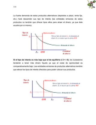 114
La fuerte demanda de estos productos alternativos (depósitos a plazo, renta fija,
etc.) hará descender sus tipo de interés (las entidades emisoras de estos
productos no tendrán que ofrecer tipos altos para atraer el dinero, ya que éste
acudirá por sí mismo).
Si el tipo de interés es más bajo que el de equilibrio (i 2 < i 0), los ciudadanos
tenderán a tener más dinero líquido ya que el coste de oportunidad es
comparativamente bajo. Las entidades emisoras de productos alternativos tendrán
que elevar los tipos de interés ofrecidos para poder colocar sus productos.
 