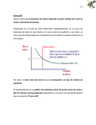 115
Curva LM
Hemos visto que la demanda de dinero depende en gran medida del nivel de
renta (o demanda de bienes):
Variaciones en el nivel de renta determinan desplazamientos de la curva de
demanda de dinero lo que implica un nuevo punto de equilibrio y, por tanto, un
nuevo tipo de interés (estamos considerando que la oferta monetaria está fija en el
corto plazo).
Por tanto, a cada nivel de renta le va a corresponder un tipo de interés de
equilibrio.
Si representamos en un gráfico los distintos pares de punto (nivel de renta y
tipo de interés correspondiente) obtendremos una curva con pendiente positiva
que se denomina "Curva LM".
 