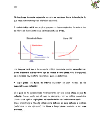118
Si disminuye la oferta monetaria su curva se desplaza hacia la izquierda, lo
que hace aumentar el tipo de interés de equilibrio.
A nivel de la Curva LM esto implica que para un determinado nivel de renta el tipo
de interés es mayor: esta curva se desplaza hacia arriba.
Los bancos centrales a través de la política monetaria pueden controlar con
cierta eficacia la evolución del tipo de interés a corto plazo. Pero a largo plazo
es el mercado (ley de oferta y demanda) quien los determina.
A largo plazo los tipos de interés dependen en gran medida de las
expectativas de inflación:
Si el país se ha caracterizado históricamente por una lucha eficaz contra la
inflación (como puede ser el caso de Alemania), por su política económica
ortodoxa, los tipos a largo plazo de interés tenderán a mantenerse bajos.
Si por el contrario la historia inflacionista del país es para echarse a temblar
(preferimos no dar ejemplos), los tipos a largo plazo tenderán a ser muy
elevados.
 