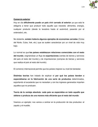 119
Comercio exterior
Hoy en día difícilmente puede un país vivir cerrado al exterior ya que esto le
obligaría a tener que producir todo aquello que necesita: alimentos, energía,
cualquier producto (desde la lavadora hasta el automóvil, pasando por el
ordenador), etc.
No obstante, existen todavía algunos ejemplos de economías cerradas (Corea
del Norte, Cuba, Irak, etc.) que se suelen caracterizar por un nivel de vida muy
bajo.
Lo normal es que los países establezcan relaciones comerciales con el resto
del mundo, originándose un flujo de exportaciones (ventas de bienes y servicios
del país al resto del mundo) y de importaciones (compras de bienes y servicios
que realiza el país al resto del mundo).
El comercio internacional permite que los países mejoran su nivel de bienestar.
Distintas teorías han tratado de explicar el por qué los países tienden a
especializarse en la fabricación de una serie de productos determinados,
exportando el excedente que no necesitan y con los ingresos generados importan
aquellos que no producen.
Teoría de la ventaja absoluta: cada país se especializa en todo aquello que
obtiene o produce de una manera más eficiente que el resto del mundo:
Veamos un ejemplo: nos vamos a centrar en la producción de dos productos: el
zapato y el mueble.
 