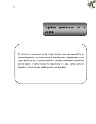 12
Al culminar el aprendizaje de la unidad, tendrás una idea general de la
realidad económica, sus componentes e interrelaciones fundamentales como
objeto de estudio de la ciencia económica; ubicaras a la economía como una
ciencia social; y concientizaras la importancia de esta ciencia para el
Contador, el Administrador y el Licenciado en Informática.
Objetivos particulares de la
unidad.
 