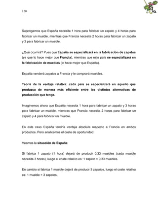 120
Supongamos que España necesita 1 hora para fabricar un zapato y 4 horas para
fabricar un mueble, mientras que Francia necesita 2 horas para fabricar un zapato
y 3 para fabricar un mueble.
¿Qué ocurrirá? Pues que España se especializará en la fabricación de zapatos
(ya que lo hace mejor que Francia), mientras que este país se especializará en
la fabricación de muebles (lo hace mejor que España).
España venderá zapatos a Francia y le comprará muebles.
Teoría de la ventaja relativa: cada país se especializará en aquello que
produzca de manera más eficiente entre las distintas alternativas de
producción que tenga.
Imaginemos ahora que España necesita 1 hora para fabricar un zapato y 3 horas
para fabricar un mueble, mientras que Francia necesita 2 horas para fabricar un
zapato y 4 para fabricar un mueble.
En este caso España tendría ventaja absoluta respecto a Francia en ambos
productos. Pero analicemos el coste de oportunidad:
Veamos la situación de España:
Si fabrica 1 zapato (1 hora) dejará de producir 0,33 muebles (cada mueble
necesita 3 horas), luego el coste relativo es: 1 zapato = 0,33 muebles.
En cambio si fabrica 1 mueble dejará de producir 3 zapatos, luego el coste relativo
es: 1 mueble = 3 zapatos.
 