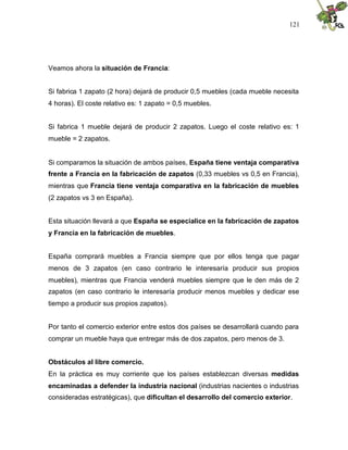 121
Veamos ahora la situación de Francia:
Si fabrica 1 zapato (2 hora) dejará de producir 0,5 muebles (cada mueble necesita
4 horas). El coste relativo es: 1 zapato = 0,5 muebles.
Si fabrica 1 mueble dejará de producir 2 zapatos. Luego el coste relativo es: 1
mueble = 2 zapatos.
Si comparamos la situación de ambos países, España tiene ventaja comparativa
frente a Francia en la fabricación de zapatos (0,33 muebles vs 0,5 en Francia),
mientras que Francia tiene ventaja comparativa en la fabricación de muebles
(2 zapatos vs 3 en España).
Esta situación llevará a que España se especialice en la fabricación de zapatos
y Francia en la fabricación de muebles.
España comprará muebles a Francia siempre que por ellos tenga que pagar
menos de 3 zapatos (en caso contrario le interesaría producir sus propios
muebles), mientras que Francia venderá muebles siempre que le den más de 2
zapatos (en caso contrario le interesaría producir menos muebles y dedicar ese
tiempo a producir sus propios zapatos).
Por tanto el comercio exterior entre estos dos países se desarrollará cuando para
comprar un mueble haya que entregar más de dos zapatos, pero menos de 3.
Obstáculos al libre comercio.
En la práctica es muy corriente que los países establezcan diversas medidas
encaminadas a defender la industria nacional (industrias nacientes o industrias
consideradas estratégicas), que dificultan el desarrollo del comercio exterior.
 