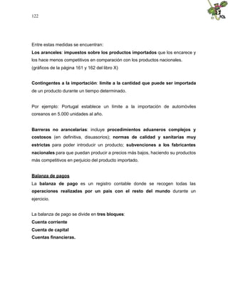 122
Entre estas medidas se encuentran:
Los aranceles: impuestos sobre los productos importados que los encarece y
los hace menos competitivos en comparación con los productos nacionales.
(gráficos de la página 161 y 162 del libro X)
Contingentes a la importación: límite a la cantidad que puede ser importada
de un producto durante un tiempo determinado.
Por ejemplo: Portugal establece un límite a la importación de automóviles
coreanos en 5.000 unidades al año.
Barreras no arancelarias: incluye procedimientos aduaneros complejos y
costosos (en definitiva, disuasorios); normas de calidad y sanitarias muy
estrictas para poder introducir un producto; subvenciones a los fabricantes
nacionales para que puedan producir a precios más bajos, haciendo su productos
más competitivos en perjuicio del producto importado.
Balanza de pagos
La balanza de pago es un registro contable donde se recogen todas las
operaciones realizadas por un país con el resto del mundo durante un
ejercicio.
La balanza de pago se divide en tres bloques:
Cuenta corriente
Cuenta de capital
Cuentas financieras.
 