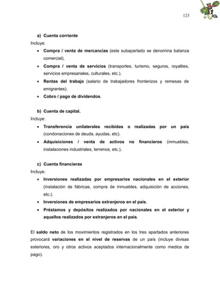 123
a) Cuenta corriente
Incluye:
 Compra / venta de mercancías (este subapartado se denomina balanza
comercial).
 Compra / venta de servicios (transportes, turismo, seguros, royalties,
servicios empresariales, culturales, etc.).
 Rentas del trabajo (salario de trabajadores fronterizos y remesas de
emigrantes).
 Cobro / pago de dividendos.
b) Cuenta de capital.
Incluye:
 Transferencia unilaterales recibidas o realizadas por un país
(condonaciones de deuda, ayudas, etc).
 Adquisiciones / venta de activos no financieros (inmuebles,
instalaciones industriales, terrenos, etc.).
c) Cuenta financieras
Incluye:
 Inversiones realizadas por empresarios nacionales en el exterior
(instalación de fábricas, compra de inmuebles, adquisición de acciones,
etc.).
 Inversiones de empresarios extranjeros en el país.
 Préstamos y depósitos realizados por nacionales en el exterior y
aquellos realizados por extranjeros en el país.
El saldo neto de los movimientos registrados en los tres apartados anteriores
provocará variaciones en el nivel de reservas de un país (incluye divisas
exteriores, oro y otros activos aceptados internacionalmente como medios de
pago).
 