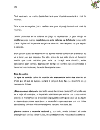 124
Si el saldo neto es positivo (saldo favorable para el país) aumentará el nivel de
reservas.
Si la suma es negativa (saldo desfavorable para el país) disminuirá el nivel de
reservas.
Déficits puntuales en la balanza de pago no representan un gran riesgo, el
problema surge cuando repetidamente esta balanza es deficitaria ya que esto
puede originar una importante sangría de reservas, hasta el punto de que lleguen
a agotarse.
Si un país se queda sin reservas no va a poder realizar compras en el exterior, no
va a tener con que pagarlas. Por ello, antes de que esto ocurra el Gobierno
tendría que tomar medidas para tratar de corregir esta situación; estas
actuaciones (por ejemplo, depreciación del tipo de cambio) irán encaminadas a
frenar las importaciones y fomentar las exportaciones.
Tipo de cambio
En tipo de cambio define la relación de intercambio entre dos divisas (el
precio por el que se pueden compra o vender). Este tipo se determina en el
mercado de divisas.
¿Quién compra divisas (y, por tanto, vende la moneda nacional)?: el turista que
va a viajar al extranjero, el importador que tiene que realizar una compra en el
exterior, el inversor que va a financiar un proyecto en otro país o que va a adquirir
acciones de empresas extranjeras, el especulador que considera que una divisa
está barata y cree que más adelante podrá venderla más cara, etc.
¿Quién compra la moneda nacional (y, por tanto, vende divisas)?: el turista
extranjero que viene a visitar el país, el exportador que ha realizado una venta ha
 