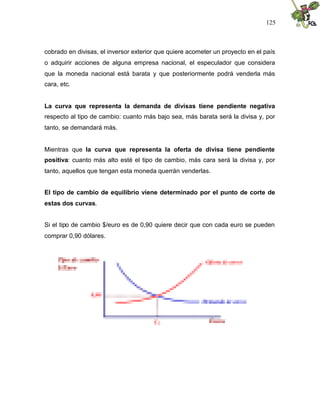 125
cobrado en divisas, el inversor exterior que quiere acometer un proyecto en el país
o adquirir acciones de alguna empresa nacional, el especulador que considera
que la moneda nacional está barata y que posteriormente podrá venderla más
cara, etc.
La curva que representa la demanda de divisas tiene pendiente negativa
respecto al tipo de cambio: cuanto más bajo sea, más barata será la divisa y, por
tanto, se demandará más.
Mientras que la curva que representa la oferta de divisa tiene pendiente
positiva: cuanto más alto esté el tipo de cambio, más cara será la divisa y, por
tanto, aquellos que tengan esta moneda querrán venderlas.
El tipo de cambio de equilibrio viene determinado por el punto de corte de
estas dos curvas.
Si el tipo de cambio $/euro es de 0,90 quiere decir que con cada euro se pueden
comprar 0,90 dólares.
 
