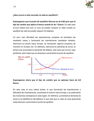 126
¿Qué ocurre si este mercado no está en equilibrio?
Supongamos que el punto de equilibrio $/euros es de 0,90 pero que el
tipo de cambio que aplica el banco central es de 1 $/euro. En este caso
el euro estará caro (con un euro se pueden comprar un dólar cuando en
equilibrio tan sólo de pueden adquirir 0,9 dólares).
Un euro caro dificultará las exportaciones europeas (al extranjero les
resultarán caras) y favorecerá las importaciones (resultarán baratas),
disminuirá el turismo hacia Europa, se rechazarán algunos proyectos de
inversión en Europa, etc. En definitiva, disminuirá la demanda de euros, al
tiempo que aumentará la demanda del dólares: esto hará que el euro vaya
perdiendo valor hasta que se alcanzara nuevamente el punto de equilibrio.
Supongamos ahora que el tipo de cambio que se aplicase fuera de 0,8
$/euro.
En este caso el euro estará barato, lo que favorecerá las exportaciones y
dificultará las importaciones, aumentará el turismo hacia Europa y se potenciarán
las inversiones extranjeras en esta región. En definitiva, aumentará la demanda de
euros (y se debilitará la del dólares), lo que hará que su valor se vaya apreciando
hasta alcanzar nuevamente el punto de equilibrio.
 