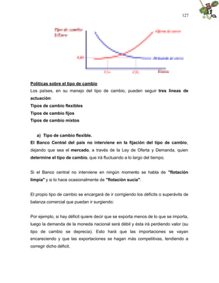 127
Políticas sobre el tipo de cambio
Los países, en su manejo del tipo de cambio, pueden seguir tres líneas de
actuación:
Tipos de cambio flexibles
Tipos de cambio fijos
Tipos de cambio mixtos
a) Tipo de cambio flexible.
El Banco Central del país no interviene en la fijación del tipo de cambio,
dejando que sea el mercado, a través de la Ley de Oferta y Demanda, quien
determine el tipo de cambio, que irá fluctuando a lo largo del tiempo.
Si el Banco central no interviene en ningún momento se habla de "flotación
limpia" y si lo hace ocasionalmente de "flotación sucia".
El propio tipo de cambio se encargará de ir corrigiendo los déficits o superávits de
balanza comercial que puedan ir surgiendo:
Por ejemplo, si hay déficit quiere decir que se exporta menos de lo que se importa,
luego la demanda de la moneda nacional será débil y ésta irá perdiendo valor (su
tipo de cambio se deprecia). Esto hará que las importaciones se vayan
encareciendo y que las exportaciones se hagan más competitivas, tendiendo a
corregir dicho déficit.
 