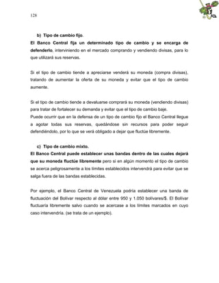 128
b) Tipo de cambio fijo.
El Banco Central fija un determinado tipo de cambio y se encarga de
defenderlo, interviniendo en el mercado comprando y vendiendo divisas, para lo
que utilizará sus reservas.
Si el tipo de cambio tiende a apreciarse venderá su moneda (compra divisas),
tratando de aumentar la oferta de su moneda y evitar que el tipo de cambio
aumente.
Si el tipo de cambio tiende a devaluarse comprará su moneda (vendiendo divisas)
para tratar de fortalecer su demanda y evitar que el tipo de cambio baje.
Puede ocurrir que en la defensa de un tipo de cambio fijo el Banco Central llegue
a agotar todas sus reservas, quedándose sin recursos para poder seguir
defendiéndolo, por lo que se verá obligado a dejar que fluctúe libremente.
c) Tipo de cambio mixto.
El Banco Central puede establecer unas bandas dentro de las cuales dejará
que su moneda fluctúe libremente pero si en algún momento el tipo de cambio
se acerca peligrosamente a los límites establecidos intervendrá para evitar que se
salga fuera de las bandas establecidas.
Por ejemplo, el Banco Central de Venezuela podría establecer una banda de
fluctuación del Bolívar respecto al dólar entre 950 y 1.050 bolívares/$. El Bolívar
fluctuaría libremente salvo cuando se acercase a los límites marcados en cuyo
caso intervendría. (se trata de un ejemplo).
 