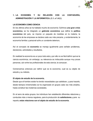 13
1. LA ECONOMÍA Y SU RELACIÓN CON LA CONTADURÍA,
ADMINISTRACIÓN Y LA INFORMÁTICA. (1.1. a 1.4.2.)
LA ECONOMÍA COMO CIENCIA
En los últimos años se ha hablado mucho de economía: Sufrimos una gran crisis
económica, se ha integrado un gabinete económico que define la política
económica del país, se impone un paquete de medidas en la materia; la
economía de las empresas se declara cada vez más precaria, y evidentemente, la
economía familiar y personal sufre un constante deterioro.
Así el concepto de economía se maneja igualmente para señalar problemas,
decisiones, actividades y resultados.
En realidad la economía es un poco todo esto y por ello no es fácil definir qué es la
ciencia económica, sin embargo, su relevancia es indiscutida aunque muy pocas
personas, aún entre los profesionales de esta ciencia, la conozcan.
Comencemos entonces por definir qué es la economía, cual es su objeto de
estudio y su método.
El objeto de estudio de la economía.
Desde que el hombre existe ha tenido necesidades que satisfacer, y para hacerlo,
desde tiempos inmemoriales se ha organizado en grupos cada vez más amplios,
hasta constituir las modernas sociedades.
En el seno de estos grupos, los individuos han establecido diferentes relaciones y
conductas más o menos regulares, para la producción de satisfactores y para su
reparto; estas relaciones son el objeto de estudio de la economía.
 