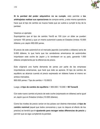 130
Si la paridad del poder adquisitivo no se cumple, esto permite a los
arbitrajistas realizar sus operaciones de compra-venta, y esta misma operatoria
hace que el tipo de cambio se mueva hasta que se vuelve a cumplir la ley de la
paridad.
Veamos un ejemplo:
Supongamos que el tipo de cambio Yen/$ es 100 (con un dólar se pueden
comprar 100 yenes) y que un mismo automóvil cuesta en Estados Unidos 10.000
dólares y en Japón 900.000 yenes.
El precio de este automóvil en el mercado japonés (convertido a dólares) sería de
9.000 dólares, lo que haría que los vendedores americanos de automóviles
importasen este coche de Japón y lo vendiesen en su país, ganando 1.000
dólares simplemente por la diferencia de precio.
Esto originará una fuerte demanda de yenes por parte de las empresas
importadoras americanas, que hará que éste se aprecie. El tipo de cambio de
equilibrio se alcanza cuando el precio expresado en dólares fuese el mismo en
ambos mercados.
900.000 yenes / Tipo de cambio = 10.000 $
Luego, el tipo de cambio de equilibrio = 900.000 / 10.000 = 90 Yenes/$
Con este nuevo cambio el precio de este coche (expresado en dólares) sería igual
en Japón que en Estados Unidos (10.000 dólares).
Como los niveles de precio varían en los países con distinta intensidad, el tipo de
cambio nominal (aquel que todos conocemos y que no depura el efecto de los
precios) se tendrá que ir ajustando para recoger estas diferencias de precio y
permitir que se siga cumpliendo la paridad.
 