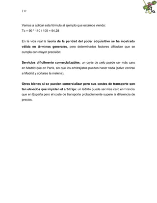 132
Vamos a aplicar esta fórmula al ejemplo que estamos viendo:
Tc = 90 * 110 / 105 = 94,28
En la vida real la teoría de la paridad del poder adquisitivo se ha mostrado
válida en términos generales, pero determinados factores dificultan que se
cumpla con mayor precisión:
Servicios difícilmente comercializables: un corte de pelo puede ser más caro
en Madrid que en París, sin que los arbitrajistas pueden hacer nada (salvo venirse
a Madrid y cortarse la melena).
Otros bienes si se pueden comercializar pero sus costes de transporte son
tan elevados que impiden el arbitraje: un ladrillo puede ser más caro en Francia
que en España pero el coste de transporte probablemente supere la diferencia de
precios.
 