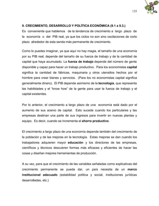 135
9. CRECIMIENTO, DESARROLLO Y POLÍTICA ECONÓMICA (9.1 a 9.3.)
Es conveniente que hablemos de la tendencia de crecimiento a largo plazo de
la economía o del PIB real, ya que los ciclos no son sino oscilaciones de corto
plazo alrededor de esta senda más permanente de crecimiento.
Como lo puedes imaginar, ya que aquí no hay magia, el tamaño de una economía
por su PIB real, depende del tamaño de su fuerza de trabajo y de la cantidad de
capital que haya acumulado. La fuerza de trabajo depende del número de gente
disponible y capaz para hacer un trabajo productivo. Para los economistas capital
significa la cantidad de fábricas, maquinaria y otros utensilios hechos por el
hombre para crear bienes y servicios. (Para los no economistas capital significa
generalmente dinero). El PIB depende asimismo de la tecnología, que representa
las habilidades y el “know how” de la gente para usar la fuerza de trabajo y el
capital existentes.
Por lo anterior, el crecimiento a largo plazo de una economía está dado por el
aumento de sus acervo de capital. Esto sucede cuando los particulares y las
empresas destinan una parte de sus ingresos para invertir en nuevas plantas y
equipo. Es decir, cuando se incrementa el ahorro productivo.
El crecimiento a largo plazo de una economía depende también del crecimiento de
la población y de las mejoras en la tecnología. Estas mejoras se dan cuando los
trabajadores adquieren mayor educación y los directores de las empresas,
científicos y técnicos descubren formas más eficaces y eficientes de hacer las
cosas y diseñan mejores herramientas de producción.
A su vez, para que el crecimiento de las variables señaladas como explicativas del
crecimiento permanente se pueda dar, un país necesita de un marco
institucional adecuado (estabilidad política y social, instituciones jurídicas
desarrolladas, etc.)
 