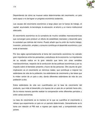 136
Dependiendo de cómo se muevan estos determinantes del crecimiento, un país
será capaz o no de lograr un progreso económico sostenido.
Las causas del crecimiento económico a largo plazo son la fuerza de trabajo, el
capital acumulado, la tecnología, la educación, el ahorro y un marco institucional
adecuado.
El crecimiento económico es la sumatoria de mucha variables macroeconómicas
que convergen para producir un efecto de estabilidad, bienestar y desarrollo para
la sociedad que disfruta del mismo. Puedo añadir que la unión de mucho trabajo,
inversión, producción, empleo y consumo contribuye al desarrollo económico y por
ende al bienestar.
Por dos siglos aproximadamente el tema del crecimiento económico ha cobrado
gran importancia entre los pensantes y estudiosos de la economía. La importancia
de su estudio radica en la gran relación que tiene con otras variables
macroeconómicas, respecto de la conducción de las políticas económicas y por su
impacto sobre el bienestar presente y futuro de las personas. Otro asunto de gran
implicación es el crecimiento en términos reales, que contribuye a mejorar los
estándares de vida de la población, los estándares de crecimiento y las tasas que
lo miden varían de un país a otro, dando diferentes estándares de vida de una
población a otra.
Estos estándares de vida son cuantificados por la tasa de crecimiento del
producto, que mide el desarrollo y la riqueza de un país de un período hacia otro.
De la misma manera permite realizar la comparación entre diferentes períodos y
entre varias economías.
La tasa de crecimiento es la manera en la que se cuantifica el crecimiento o
retraso que experimenta un país en un período determinado. Generalmente se lo
toma con relación al PIB real, e ingreso per cápita real; y comparándolo entre
países.
 