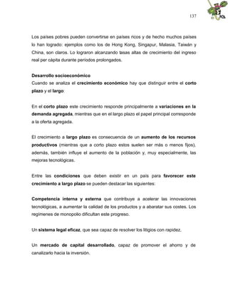 137
Los países pobres pueden convertirse en países ricos y de hecho muchos países
lo han logrado: ejemplos como los de Hong Kong, Singapur, Malasia, Taiwán y
China, son claros. Lo lograron alcanzando tasas altas de crecimiento del ingreso
real per cápita durante períodos prolongados.
Desarrollo socioeconómico
Cuando se analiza el crecimiento económico hay que distinguir entre el corto
plazo y el largo:
En el corto plazo este crecimiento responde principalmente a variaciones en la
demanda agregada, mientras que en el largo plazo el papel principal corresponde
a la oferta agregada.
El crecimiento a largo plazo es consecuencia de un aumento de los recursos
productivos (mientras que a corto plazo estos suelen ser más o menos fijos),
además, también influye el aumento de la población y, muy especialmente, las
mejoras tecnológicas.
Entre las condiciones que deben existir en un país para favorecer este
crecimiento a largo plazo se pueden destacar las siguientes:
Competencia interna y externa que contribuye a acelerar las innovaciones
tecnológicas, a aumentar la calidad de los productos y a abaratar sus costes. Los
regímenes de monopolio dificultan este progreso.
Un sistema legal eficaz, que sea capaz de resolver los litigios con rapidez.
Un mercado de capital desarrollado, capaz de promover el ahorro y de
canalizarlo hacia la inversión.
 