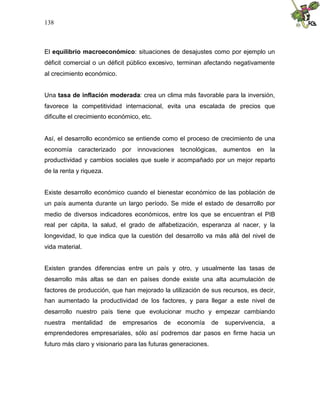 138
El equilibrio macroeconómico: situaciones de desajustes como por ejemplo un
déficit comercial o un déficit público excesivo, terminan afectando negativamente
al crecimiento económico.
Una tasa de inflación moderada: crea un clima más favorable para la inversión,
favorece la competitividad internacional, evita una escalada de precios que
dificulte el crecimiento económico, etc.
Así, el desarrollo económico se entiende como el proceso de crecimiento de una
economía caracterizado por innovaciones tecnológicas, aumentos en la
productividad y cambios sociales que suele ir acompañado por un mejor reparto
de la renta y riqueza.
Existe desarrollo económico cuando el bienestar económico de las población de
un país aumenta durante un largo período. Se mide el estado de desarrollo por
medio de diversos indicadores económicos, entre los que se encuentran el PIB
real per cápita, la salud, el grado de alfabetización, esperanza al nacer, y la
longevidad, lo que indica que la cuestión del desarrollo va más allá del nivel de
vida material.
Existen grandes diferencias entre un país y otro, y usualmente las tasas de
desarrollo más altas se dan en países donde existe una alta acumulación de
factores de producción, que han mejorado la utilización de sus recursos, es decir,
han aumentado la productividad de los factores, y para llegar a este nivel de
desarrollo nuestro país tiene que evolucionar mucho y empezar cambiando
nuestra mentalidad de empresarios de economía de supervivencia, a
emprendedores empresariales, sólo así podremos dar pasos en firme hacia un
futuro más claro y visionario para las futuras generaciones.
 