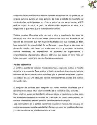 139
Existe desarrollo económico cuando el bienestar económico de las población de
un país aumenta durante un largo período. Se mide el estado de desarrollo por
medio de diversos indicadores económicos, entre los que se encuentran el PIB
real per cápita, la salud, el grado de alfabetización, esperanza al nacer, y la
longevidad, lo que indica que la cuestión del desarrollo.
Existen grandes diferencias entre un país y otro, y usualmente las tasas de
desarrollo más altas se dan en países donde existe una alta acumulación de
factores de producción, que han mejorado la utilización de sus recursos, es decir,
han aumentado la productividad de los factores, y para llegar a este nivel de
desarrollo nuestro país tiene que evolucionar mucho y empezar cambiando
nuestra mentalidad de empresaurios de economía de supervivencia, a
emprendedores empresariales, sólo así podremos dar pasos en firme hacia un
futuro más claro y visionario para las futuras generaciones.
Política económica
Al tomar en cuenta las variables macroeconómicas, es posible evaluar la marcha
global de una economía. Para analizar el funcionamiento de la economía, hay que
centrarse en el estudio de varias variables que le permiten establecer objetivos
concretos y diseñar una adecuada política macroeconómica, acorde a la realidad
de nuestro país.
El conjunto de políticas está integrado por varias medidas diseñadas por el
gobierno destinadas a influir sobre la marcha de la economía en su conjunto.
Estos objetivos suelen ser la inflación, el desempleo y el crecimiento, junto a estos
las autoridades económicas también se preocupan del presupuesto público, las
cuentas con el sector externo y el nivel de endeudamiento del país.
Los planificadores de la política económica estudian el impacto, las causas y los
costos que suponen para la sociedad la inflación, así como las posibles soluciones
y consecuencias de las posibles medidas a tomar.
 