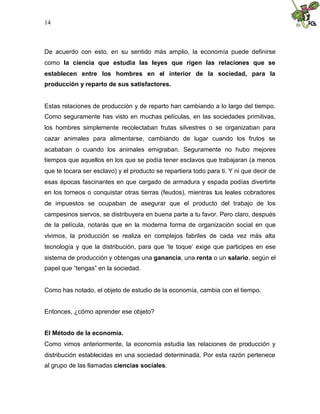 14
De acuerdo con esto, en su sentido más amplio, la economía puede definirse
como la ciencia que estudia las leyes que rigen las relaciones que se
establecen entre los hombres en el interior de la sociedad, para la
producción y reparto de sus satisfactores.
Estas relaciones de producción y de reparto han cambiando a lo largo del tiempo.
Como seguramente has visto en muchas películas, en las sociedades primitivas,
los hombres simplemente recolectaban frutas silvestres o se organizaban para
cazar animales para alimentarse, cambiando de lugar cuando los frutos se
acababan o cuando los animales emigraban. Seguramente no hubo mejores
tiempos que aquellos en los que se podía tener esclavos que trabajaran (a menos
que te tocara ser esclavo) y el producto se repartiera todo para ti. Y ni que decir de
esas épocas fascinantes en que cargado de armadura y espada podías divertirte
en los torneos o conquistar otras tierras (feudos), mientras tus leales cobradores
de impuestos se ocupaban de asegurar que el producto del trabajo de los
campesinos siervos, se distribuyera en buena parte a tu favor. Pero claro, después
de la película, notarás que en la moderna forma de organización social en que
vivimos, la producción se realiza en complejos fabriles de cada vez más alta
tecnología y que la distribución, para que ‘te toque’ exige que participes en ese
sistema de producción y obtengas una ganancia, una renta o un salario, según el
papel que “tengas” en la sociedad.
Como has notado, el objeto de estudio de la economía, cambia con el tiempo.
Entonces, ¿cómo aprender ese objeto?
El Método de la economía.
Como vimos anteriormente, la economía estudia las relaciones de producción y
distribución establecidas en una sociedad determinada. Por esta razón pertenece
al grupo de las llamadas ciencias sociales.
 