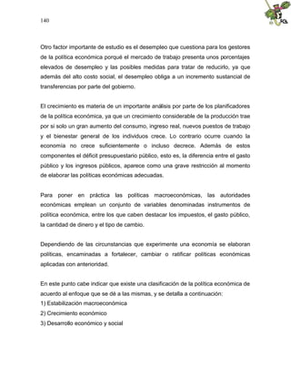 140
Otro factor importante de estudio es el desempleo que cuestiona para los gestores
de la política económica porqué el mercado de trabajo presenta unos porcentajes
elevados de desempleo y las posibles medidas para tratar de reducirlo, ya que
además del alto costo social, el desempleo obliga a un incremento sustancial de
transferencias por parte del gobierno.
El crecimiento es materia de un importante análisis por parte de los planificadores
de la política económica, ya que un crecimiento considerable de la producción trae
por si solo un gran aumento del consumo, ingreso real, nuevos puestos de trabajo
y el bienestar general de los individuos crece. Lo contrario ocurre cuando la
economía no crece suficientemente o incluso decrece. Además de estos
componentes el déficit presupuestario público, esto es, la diferencia entre el gasto
público y los ingresos públicos, aparece como una grave restricción al momento
de elaborar las políticas económicas adecuadas.
Para poner en práctica las políticas macroeconómicas, las autoridades
económicas emplean un conjunto de variables denominadas instrumentos de
política económica, entre los que caben destacar los impuestos, el gasto público,
la cantidad de dinero y el tipo de cambio.
Dependiendo de las circunstancias que experimente una economía se elaboran
políticas, encaminadas a fortalecer, cambiar o ratificar políticas económicas
aplicadas con anterioridad.
En este punto cabe indicar que existe una clasificación de la política económica de
acuerdo al enfoque que se dé a las mismas, y se detalla a continuación:
1) Estabilización macroeconómica
2) Crecimiento económico
3) Desarrollo económico y social
 