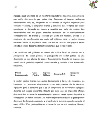 142
Política Fiscal: El estado es un importante regulador de la política económica ya
que actúa directamente por varias vías: Gravando el ingreso, realizando
transferencias, esto es, influyendo en la cantidad de ingreso disponible para
consumo y ahorro, y comprando bienes y servicios. Las compras del estado
constituyen la demanda de bienes y servicios por parte del estado. Las
transferencias son los pagos estatales realizados sin la contraprestación
correspondiente de bienes y servicios por parte del receptor. Debido a la
existencia de transferencias por parte del gobierno hacia el sector privado
debemos hablar de impuestos netos, que son la cantidad que paga el sector
privado al estado descontando las transferencias que recibe de éste.
Las decisiones del gobierno en materia de política fiscal se plasman en el
presupuesto del sector público, el presupuesto del sector público es una
descripción de sus planes de gasto y financiamiento. Cuando los ingresos son
superiores al gasto hay superávit presupuestario, y, cuando ocurre lo contrario,
hay déficit.
Déficit
Presupuestario
=
Gasto
Público
-
Ingresos
Públicos
= Compras ByS -
Impuestos
Netos
El sector público financia sus gastos básicamente a través de impuestos, los
impuestos no aparecen directamente como componentes de la demanda
agregada, pero el consumo que si es un componente de la demanda agregada
depende del ingreso disponible. Resulta por tanto que los impuestos afectan
directamente a la demanda agregada puesto que a un menor ingreso disponible le
corresponde un menor consumo. Así mismo el gobierno al reducir el gasto público
disminuye la demanda agregada, y al contrario la aumenta cuando aumenta el
gasto público. Este gasto público es la demanda que hace el estado de bienes y
servicios.
 