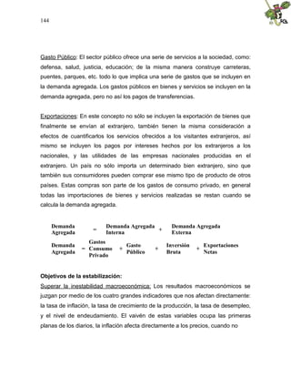 144
Gasto Público: El sector público ofrece una serie de servicios a la sociedad, como:
defensa, salud, justicia, educación; de la misma manera construye carreteras,
puentes, parques, etc. todo lo que implica una serie de gastos que se incluyen en
la demanda agregada. Los gastos públicos en bienes y servicios se incluyen en la
demanda agregada, pero no así los pagos de transferencias.
Exportaciones: En este concepto no sólo se incluyen la exportación de bienes que
finalmente se envían al extranjero, también tienen la misma consideración a
efectos de cuantificarlos los servicios ofrecidos a los visitantes extranjeros, así
mismo se incluyen los pagos por intereses hechos por los extranjeros a los
nacionales, y las utilidades de las empresas nacionales producidas en el
extranjero. Un país no sólo importa un determinado bien extranjero, sino que
también sus consumidores pueden comprar ese mismo tipo de producto de otros
países. Estas compras son parte de los gastos de consumo privado, en general
todas las importaciones de bienes y servicios realizadas se restan cuando se
calcula la demanda agregada.
Demanda
Agregada
=
Demanda Agregada
Interna
+
Demanda Agregada
Externa
Demanda
Agregada
=
Gastos
Consumo
Privado
+
Gasto
Público
+
Inversión
Bruta
+
Exportaciones
Netas
Objetivos de la estabilización:
Superar la inestabilidad macroeconómica: Los resultados macroeconómicos se
juzgan por medio de los cuatro grandes indicadores que nos afectan directamente:
la tasa de inflación, la tasa de crecimiento de la producción, la tasa de desempleo,
y el nivel de endeudamiento. El vaivén de estas variables ocupa las primeras
planas de los diarios, la inflación afecta directamente a los precios, cuando no
 