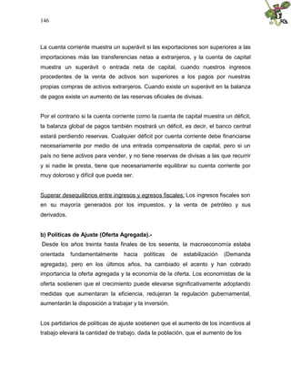 146
La cuenta corriente muestra un superávit si las exportaciones son superiores a las
importaciones más las transferencias netas a extranjeros, y la cuenta de capital
muestra un superávit o entrada neta de capital, cuando nuestros ingresos
procedentes de la venta de activos son superiores a los pagos por nuestras
propias compras de activos extranjeros. Cuando existe un superávit en la balanza
de pagos existe un aumento de las reservas oficiales de divisas.
Por el contrario si la cuenta corriente como la cuenta de capital muestra un déficit,
la balanza global de pagos también mostrará un déficit, es decir, el banco central
estará perdiendo reservas. Cualquier déficit por cuenta corriente debe financiarse
necesariamente por medio de una entrada compensatoria de capital, pero si un
país no tiene activos para vender, y no tiene reservas de divisas a las que recurrir
y si nadie le presta, tiene que necesariamente equilibrar su cuenta corriente por
muy doloroso y difícil que pueda ser.
Superar desequilibrios entre ingresos y egresos fiscales: Los ingresos fiscales son
en su mayoría generados por los impuestos, y la venta de petróleo y sus
derivados.
b) Políticas de Ajuste (Oferta Agregada).-
Desde los años treinta hasta finales de los sesenta, la macroeconomía estaba
orientada fundamentalmente hacia políticas de estabilización (Demanda
agregada), pero en los últimos años, ha cambiado el acento y han cobrado
importancia la oferta agregada y la economía de la oferta. Los economistas de la
oferta sostienen que el crecimiento puede elevarse significativamente adoptando
medidas que aumentaran la eficiencia, redujeran la regulación gubernamental,
aumentarán la disposición a trabajar y la inversión.
Los partidarios de políticas de ajuste sostienen que el aumento de los incentivos al
trabajo elevará la cantidad de trabajo, dada la población, que el aumento de los
 