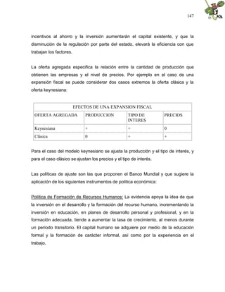 147
incentivos al ahorro y la inversión aumentarán el capital existente, y que la
disminución de la regulación por parte del estado, elevará la eficiencia con que
trabajan los factores.
La oferta agregada especifica la relación entre la cantidad de producción que
obtienen las empresas y el nivel de precios. Por ejemplo en el caso de una
expansión fiscal se puede considerar dos casos extremos la oferta clásica y la
oferta keynesiana:
EFECTOS DE UNA EXPANSION FISCAL
OFERTA AGREGADA PRODUCCION TIPO DE
INTERES
PRECIOS
Keynesiana + + 0
Clásica 0 + +
Para el caso del modelo keynesiano se ajusta la producción y el tipo de interés, y
para el caso clásico se ajustan los precios y el tipo de interés.
Las políticas de ajuste son las que proponen el Banco Mundial y que sugiere la
aplicación de los siguientes instrumentos de política económica:
Política de Formación de Recursos Humanos: La evidencia apoya la idea de que
la inversión en el desarrollo y la formación del recurso humano, incrementando la
inversión en educación, en planes de desarrollo personal y profesional, y en la
formación adecuada, tiende a aumentar la tasa de crecimiento, al menos durante
un período transitorio. El capital humano se adquiere por medio de la educación
formal y la formación de carácter informal, así como por la experiencia en el
trabajo.
 