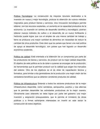 148
Política Tecnológica: La consecución de mayores recursos destinados a la
inversión en nueva y mejor tecnología, produce la obtención de nuevos métodos
mejorados para producir bienes y servicios. Una innovación tecnológica permite
obtener, con los recursos existentes, un aumento en la capacidad productiva de la
economía. La inversión en centros de desarrollo científico y tecnológico, podrían
obtener nuevos métodos de cultivo o el desarrollo de un nuevo fertilizante o
herbicida puede lograr que con el empleo de una misma cantidad de trabajo y
tierra se produzca una mayor cantidad de alimentos sin necesidad de reducir la
cantidad de otros productos. Esta claro que los países que tienen una real política
de apoyo al desarrollo tecnológico, son países que han logrado un desarrollo
económico sostenido.
Política de calidad: Está orientada a la obtención de un compromiso por parte de
los productores de bienes y servicios, de producir con la mejor calidad disponible.
El objetivo de esta política es la de dotar a quienes se encargan de la producción,
de herramientas que le permitan producir con la calidad que exigen los mercados
del exterior. Otro de los objetivos es el de dotar de capacitación técnica y
formativa, para brindar a los generadores de la producción una mejor visión de los
verdaderos beneficios que se obtienen vendiendo productos de calidad.
Política de Infraestructura: Dotando a todos los sectores productivos de la mejor
infraestructura disponible, como carreteras, aeropuertos, puertos y vías alternas
que le permitan desarrollar las actividades productivas de la mejor manera.
Obviamente para obtenerlo se debe lograr por parte del gobierno una mejor
inversión y asignación presupuestaria, que le permita al ministerio de obras
públicas o a firmas extranjeras interesadas en invertir en este sector la
consecución de estos objetivos.
 