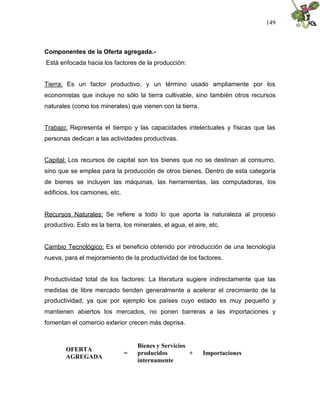 149
Componentes de la Oferta agregada.-
Está enfocada hacia los factores de la producción:
Tierra: Es un factor productivo, y un término usado ampliamente por los
economistas que incluye no sólo la tierra cultivable, sino también otros recursos
naturales (como los minerales) que vienen con la tierra.
Trabajo: Representa el tiempo y las capacidades intelectuales y físicas que las
personas dedican a las actividades productivas.
Capital: Los recursos de capital son los bienes que no se destinan al consumo,
sino que se emplea para la producción de otros bienes. Dentro de esta categoría
de bienes se incluyen las máquinas, las herramientas, las computadoras, los
edificios, los camiones, etc.
Recursos Naturales: Se refiere a todo lo que aporta la naturaleza al proceso
productivo. Esto es la tierra, los minerales, el agua, el aire, etc.
Cambio Tecnológico: Es el beneficio obtenido por introducción de una tecnología
nueva, para el mejoramiento de la productividad de los factores.
Productividad total de los factores: La literatura sugiere indirectamente que las
medidas de libre mercado tienden generalmente a acelerar el crecimiento de la
productividad, ya que por ejemplo los países cuyo estado es muy pequeño y
mantienen abiertos los mercados, no ponen barreras a las importaciones y
fomentan el comercio exterior crecen más deprisa.
OFERTA
AGREGADA
=
Bienes y Servicios
producidos
internamente
+ Importaciones
 