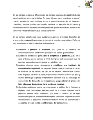 15
En las ciencias sociales, a diferencia de las ciencias naturales, las posibilidades de
experimentación son muy limitadas. En estas últimas, como notaste en la ‘prepa’,
cuando establecías una hipótesis sobre el comportamiento de un fenómeno
cualquiera, siempre podías comprobarlo mediante un ejercicio de laboratorio y
normalmente existía acuerdo entre las personas que lo observaban, sobre si era
verdadera o falsa la hipótesis que habías planteado.
En las ciencias sociales eso no se puede hacer, por eso el método de análisis de
la economía es deductivo como en la geometría o en las matemáticas. En forma
muy simplificada el método consiste en lo siguiente:
A) Presentar o plantear el problema, p.e. ¿cuál es la conducta del
consumidor cuando cambian los precios de los bienes que necesita?.
B) Establecer condiciones para aislar o simplificar el problema, p.e.: en el
caso anterior, que no cambia el nivel de ingreso del consumidor, que no
cambian sus gustos, que considera un solo bien, etc.
C) Analizar diversos casos observados y establecer una hipótesis de
comportamiento general, p.e. después de que sube el precio de la carne,
de la leche, de las tortillas, del pan, de los zapatos, deduces que cuando
sube el precio del bien, el consumidor compra menos cantidad de éste y
cuando disminuye su precio compra mayor cantidad; esto es, en la jerga del
economista: la demanda es inversamente proporcional al precio del
bien o la curva de demanda tiene pendiente negativa.
D) Continúas analizando casos para corroborar la validez de tu hipótesis y
obtienes otras conclusiones lógicas a partir de tu primera hipótesis que te
permitan resolver otros problemas, p.e. dado lo anterior, si se logra
disminuir los precios, manteniendo el ingreso constante, se podrá favorecer
el consumo de la población, o como decían hace mucho los economistas el
control de precios incide en el bienestar del consumidor.
 