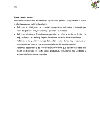 150
Objetivos del ajuste:
Reformas en el sistema de incentivos y política de precios, que permitan al sector
productivo obtener mejores beneficios.
 Reformas en el régimen de comercio y pagos internacionales, obteniendo por
parte del gobierno mayores ventajas para los productores.
 Reformas al sistema financiero que permitan acceder al sector productivo de
mejores líneas de crédito y de posibilidades de incremento de inversiones.
 Reformas a la gestión y manejo del sector público, teniendo por ejemplo un
presupuesto en Internet que transparente la gestión gubernamental.
 Reformas sectoriales y de reconversión productiva, que estén destinadas a la
mejor productividad de cada sector productivo, reinvirtiendo las utilidades y
aumentado formación de capitales.
 