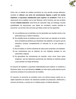 16
Como ves, el método de análisis económico es muy sencillo aunque laborioso,
consiste en obtener una serie de conclusiones lógicas a partir de ciertas
hipótesis o supuestos establecidos para explicar un problema. Parte de la
observación de la realidad, de la cual ‘deduces’ cómo funciona, por eso se llama
también método deductivo. Esta forma de “aprender” deja, sin embargo, muchas
posibilidades de equivocarse, que debes de considerar cuando estudias la
economía. Los errores más comunes que debes cuidar son los siguientes:
A) Los problemas que se plantean son tan generales que resultan obvios o tan
particulares que a nadie le interesan.
B) Se simplifica tanto el problema que se hace irreal, por ejemplo en la teoría
de la competencia perfecta que estudiarás más adelante, se supone que los
individuos conocen completamente el mercado en el cual compran o
venden.
C) No se analiza un número suficiente de casos para comprobar una hipótesis.
D) Las conclusiones que se obtienen de una hipótesis probada no son
coherentes o lógicas.
E) Se generalizan las conclusiones sin recordar, como vimos ‘hace varios
renglones’, que las relaciones económicas son distintas en distintos países
y que cambian a lo largo del tiempo.
El conjunto de hipótesis o supuestos sistematizados para explicar un problema o
fenómeno dado, es lo que llamamos modelo, por esta razón puede decirse que la
economía consiste en la construcción de modelos.
En resumen, la economía se considera como una ciencia porque cuenta con un
objeto específico de estudio: las relaciones sociales de producción, distribución y
consumo de bienes; y cuenta con un método propio, el método deductivo.
 