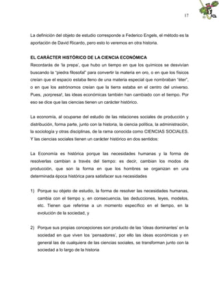 17
La definición del objeto de estudio corresponde a Federico Engels, el método es la
aportación de David Ricardo, pero esto lo veremos en otra historia.
EL CARÁCTER HISTÓRICO DE LA CIENCIA ECONÓMICA
Recordarás de ‘la prepa’, que hubo un tiempo en que los químicos se desvivían
buscando la “piedra filosofal” para convertir la materia en oro, o en que los físicos
creían que el espacio estaba lleno de una materia especial que nombraban “éter”,
o en que los astrónomos creían que la tierra estaba en el centro del universo.
Pues, ¡sorpresa!, las ideas económicas también han cambiado con el tiempo. Por
eso se dice que las ciencias tienen un carácter histórico.
La economía, al ocuparse del estudio de las relaciones sociales de producción y
distribución, forma parte, junto con la historia, la ciencia política, la administración,
la sociología y otras disciplinas, de la rama conocida como CIENCIAS SOCIALES.
Y las ciencias sociales tienen un carácter histórico en dos sentidos:
La Economía es histórica porque las necesidades humanas y la forma de
resolverlas cambian a través del tiempo: es decir, cambian los modos de
producción, que son la forma en que los hombres se organizan en una
determinada época histórica para satisfacer sus necesidades
1) Porque su objeto de estudio, la forma de resolver las necesidades humanas,
cambia con el tiempo y, en consecuencia, las deducciones, leyes, modelos,
etc. Tienen que referirse a un momento específico en el tiempo, en la
evolución de la sociedad, y
2) Porque sus propias concepciones son producto de las ‘ideas dominantes’ en la
sociedad en que viven los ‘pensadores’, por ello las ideas económicas y en
general las de cualquiera de las ciencias sociales, se transforman junto con la
sociedad a lo largo de la historia
 