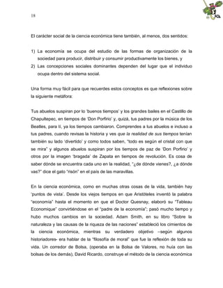 18
El carácter social de la ciencia económica tiene también, al menos, dos sentidos:
1) La economía se ocupa del estudio de las formas de organización de la
sociedad para producir, distribuir y consumir productivamente los bienes, y
2) Las concepciones sociales dominantes dependen del lugar que el individuo
ocupa dentro del sistema social.
Una forma muy fácil para que recuerdes estos conceptos es que reflexiones sobre
la siguiente metáfora:
Tus abuelos suspiran por lo ‘buenos tiempos’ y los grandes bailes en el Castillo de
Chapultepec, en tiempos de ‘Don Porfirio’ y, quizá, tus padres por la música de los
Beatles, para tí, ya los tiempos cambiaron. Comprendes a tus abuelos e incluso a
tus padres, cuando revisas la historia y ves que la realidad de sus tiempos tenían
también su lado ‘divertido’ y como todos saben, “todo es según el cristal con que
se mira” y algunos abuelos suspiran por los tiempos de paz de ‘Don Porfirio’ y
otros por la imagen ‘bragada’ de Zapata en tiempos de revolución. Es cosa de
saber dónde se encuentra cada uno en la realidad, “¿de dónde vienes?, ¿a dónde
vas?” dice el gato “risón” en el país de las maravillas.
En la ciencia económica, como en muchas otras cosas de la vida, también hay
‘puntos de vista’. Desde los viejos tiempos en que Aristóteles inventó la palabra
“economía” hasta el momento en que el Doctor Quesnay, elaboró su “Tableau
Economique” convirtiéndose en el “padre de la economía”; pasó mucho tiempo y
hubo muchos cambios en la sociedad. Adam Smith, en su libro “Sobre la
naturaleza y las causas de la riqueza de las naciones” estableció los cimientos de
la ciencia económica, mientras su verdadero objetivo –según algunos
historiadores- era hablar de la “filosofía de moral” que fue la reflexión de toda su
vida. Un corredor de Bolsa, (operaba en la Bolsa de Valores, no huía con las
bolsas de los demás), David Ricardo, construye el método de la ciencia económica
 