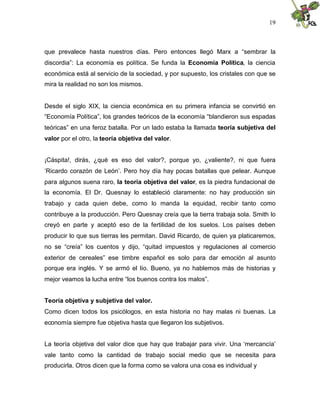 19
que prevalece hasta nuestros días. Pero entonces llegó Marx a “sembrar la
discordia”: La economía es política. Se funda la Economía Política, la ciencia
económica está al servicio de la sociedad, y por supuesto, los cristales con que se
mira la realidad no son los mismos.
Desde el siglo XIX, la ciencia económica en su primera infancia se convirtió en
“Economía Política”, los grandes teóricos de la economía “blandieron sus espadas
teóricas” en una feroz batalla. Por un lado estaba la llamada teoría subjetiva del
valor por el otro, la teoría objetiva del valor.
¡Cáspita!, dirás, ¿qué es eso del valor?, porque yo, ¿valiente?, ni que fuera
‘Ricardo corazón de León’. Pero hoy día hay pocas batallas que pelear. Aunque
para algunos suena raro, la teoría objetiva del valor, es la piedra fundacional de
la economía. El Dr. Quesnay lo estableció claramente: no hay producción sin
trabajo y cada quien debe, como lo manda la equidad, recibir tanto como
contribuye a la producción. Pero Quesnay creía que la tierra trabaja sola. Smith lo
creyó en parte y aceptó eso de la fertilidad de los suelos. Los países deben
producir lo que sus tierras les permitan. David Ricardo, de quien ya platicaremos,
no se “creía” los cuentos y dijo, “quitad impuestos y regulaciones al comercio
exterior de cereales” ese timbre español es solo para dar emoción al asunto
porque era inglés. Y se armó el lío. Bueno, ya no hablemos más de historias y
mejor veamos la lucha entre “los buenos contra los malos”.
Teoría objetiva y subjetiva del valor.
Como dicen todos los psicólogos, en esta historia no hay malas ni buenas. La
economía siempre fue objetiva hasta que llegaron los subjetivos.
La teoría objetiva del valor dice que hay que trabajar para vivir. Una ‘mercancía’
vale tanto como la cantidad de trabajo social medio que se necesita para
producirla. Otros dicen que la forma como se valora una cosa es individual y
 