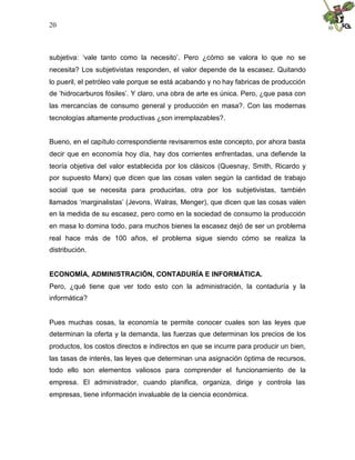 20
subjetiva: ‘vale tanto como la necesito’. Pero ¿cómo se valora lo que no se
necesita? Los subjetivistas responden, el valor depende de la escasez. Quitando
lo pueril, el petróleo vale porque se está acabando y no hay fabricas de producción
de ‘hidrocarburos fósiles’. Y claro, una obra de arte es única. Pero, ¿que pasa con
las mercancías de consumo general y producción en masa?. Con las modernas
tecnologías altamente productivas ¿son irremplazables?.
Bueno, en el capítulo correspondiente revisaremos este concepto, por ahora basta
decir que en economía hoy día, hay dos corrientes enfrentadas, una defiende la
teoría objetiva del valor establecida por los clásicos (Quesnay, Smith, Ricardo y
por supuesto Marx) que dicen que las cosas valen según la cantidad de trabajo
social que se necesita para producirlas, otra por los subjetivistas, también
llamados ‘marginalistas’ (Jevons, Walras, Menger), que dicen que las cosas valen
en la medida de su escasez, pero como en la sociedad de consumo la producción
en masa lo domina todo, para muchos bienes la escasez dejó de ser un problema
real hace más de 100 años, el problema sigue siendo cómo se realiza la
distribución.
ECONOMÍA, ADMINISTRACIÓN, CONTADURÍA E INFORMÁTICA.
Pero, ¿qué tiene que ver todo esto con la administración, la contaduría y la
informática?
Pues muchas cosas, la economía te permite conocer cuales son las leyes que
determinan la oferta y la demanda, las fuerzas que determinan los precios de los
productos, los costos directos e indirectos en que se incurre para producir un bien,
las tasas de interés, las leyes que determinan una asignación óptima de recursos,
todo ello son elementos valiosos para comprender el funcionamiento de la
empresa. El administrador, cuando planifica, organiza, dirige y controla las
empresas, tiene información invaluable de la ciencia económica.
 