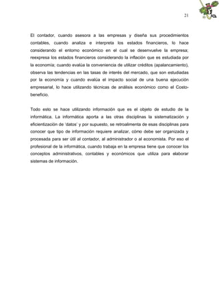 21
El contador, cuando asesora a las empresas y diseña sus procedimientos
contables, cuando analiza e interpreta los estados financieros, lo hace
considerando el entorno económico en el cual se desenvuelve la empresa;
reexpresa los estados financieros considerando la inflación que es estudiada por
la economía; cuando evalúa la conveniencia de utilizar créditos (apalancamiento),
observa las tendencias en las tasas de interés del mercado, que son estudiadas
por la economía y cuando evalúa el impacto social de una buena ejecución
empresarial, lo hace utilizando técnicas de análisis económico como el Costo-
beneficio.
Todo esto se hace utilizando información que es el objeto de estudio de la
informática. La informática aporta a las otras disciplinas la sistematización y
eficientización de ‘datos’ y por supuesto, se retroalimenta de esas disciplinas para
conocer que tipo de información requiere analizar, cómo debe ser organizada y
procesada para ser útil al contador, al administrador o al economista. Por eso el
profesional de la informática, cuando trabaja en la empresa tiene que conocer los
conceptos administrativos, contables y económicos que utiliza para elaborar
sistemas de información.
 