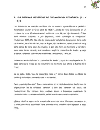 25
2. LOS SISTEMAS HISTÓRICOS DE ORGANIZACIÓN ECONÓMICA. (2.1. a
2.7.)
Leo Huberman en uno de sus libros cita un anuncio aparecido en el periódico
‘Charleston courier’ el 12 de abril de 1828: “...oferta de venta consistente en un
cocinero de unos 35 años de edad, su hija de unos 14 y su hijo de unos 8. El lote
será vendido completo o por separado, como convenga al comprador.”
(Huberman, 1975,17). Otra cita del mismo autor señala los documentos de la corte
de Bradford, de 1349: Robert, hijo de Roger, hijo de Richard, quien poseía un toft y
ocho acres de tierra aquí, ha muerto. Y por ello John, su hermano y heredero,
toma esas tierras para si y sus herederos, según la costumbre del feudo... y paga
al señor 3 chelines como multa de entrada”. (Huberman, 1975,20)
Huberman resalta la frase “la costumbre del feudo” porque era muy importante. En
esos tiempos la fuerza de la costumbre era lo mismo que ahora la fuerza de la
“Ley”.
Ya se sabe, dirás, “que la costumbre hace ley” como dicen todos los libros de
dichos y dicharajos, pero entonces sí era verdad.
Pero, ¿qué significa eso? Pues, como vimos en el capitulo anterior, las formas de
organización de la sociedad cambian y con ella cambian las ideas, las
“costumbres”. Ser hombre libre, esclavo, siervo o trabajador asalariado ha
cambiado tanto como ser esclavista, señor feudal o empresario capitalista.
¿Cómo clasifica, comprende y analiza la economía esos diferentes momentos en
la evolución de la sociedad? Para entender esto tenemos que regresar al siglo
XVIII.
 